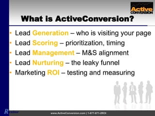 Renbor www.ActiveConversion.com | 1-877-871-2ROI
• Lead Generation – who is visiting your page
• Lead Scoring – prioritization, timing
• Lead Management – M&S alignment
• Lead Nurturing – the leaky funnel
• Marketing ROI – testing and measuring
What is ActiveConversion?
 