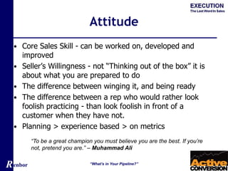 Renbor
Attitude
• Core Sales Skill - can be worked on, developed and
improved
• Seller’s Willingness - not “Thinking out of the box” it is
about what you are prepared to do
• The difference between winging it, and being ready
• The difference between a rep who would rather look
foolish practicing - than look foolish in front of a
customer when they have not.
• Planning > experience based > on metrics
“What’s in Your Pipeline?”
“To be a great champion you must believe you are the best. If you’re
not, pretend you are.” – Muhammad Ali
 
