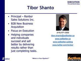 Renbor
Tibor Shanto
• Principal – Renbor
Sales Solutions Inc.
• B2B New Business
Acquisition
• Focus on Execution
• Helping companies
and individuals
succeed and sell
better by delivering
results rather than
just completing tasks.
“What’s in Your Pipeline?”
(416) 671-3555
tibor.shanto@sellbetter.ca
www.sellbetter.ca
www.sellbetter.ca/blog
www.twitter.com/renbor
 