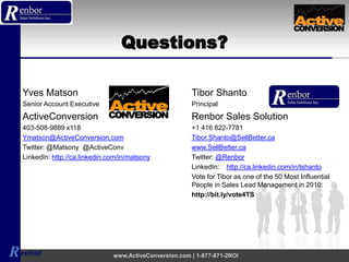 Renbor
Yves Matson
Senior Account Executive
ActiveConversion
403-508-9889 x118
Ymatson@ActiveConversion.com
Twitter: @Matsony @ActiveConv
LinkedIn: http://ca.linkedin.com/in/matsony
Questions?
www.ActiveConversion.com | 1-877-871-2ROI
Tibor Shanto
Principal
Renbor Sales Solution
+1 416 822-7781
Tibor.Shanto@SellBetter.ca
www.SellBetter.ca
Twitter: @Renbor
LinkedIn: http://ca.linkedin.com/in/tshanto
Vote for Tibor as one of the 50 Most Influential
People in Sales Lead Management in 2010:
http://bit.ly/vote4TS
 
