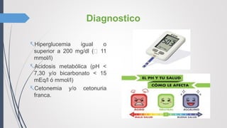 Diagnostico
Hiperglucemia igual o
superior a 200 mg/dl ( 11
mmol/l)
Acidosis metabólica (pH <
7,30 y/o bicarbonato < 15
mEq/l ó mmol/l)
Cetonemia y/o cetonuria
franca.
 