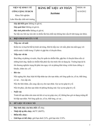 2
VIỆN VỆ SINH Y TẾ
CÔNG CỘNG TP.HCM
Khoa Xét nghiệm
Labo Hóa độc chất môi trường
BẢNG DỮ LIỆU AN TOÀN
Acetone
MSDS: 80
16/10/2012
Gây đột biến gen: không có giá trị.
Gây quái thai: không có giá trị.
Độc tính phát triển: không có giá trị.
Sự tiếp xúc liên tục kéo dài và nhiều lần hóa chất này không làm xấu đi tình trạng sức khỏe.
4. BIỆN PHÁP SƠ CỨU Y TẾ
- Tiếp xúc với mắt
Kiểm tra và loại bỏ bất kỳ kính sát tròng. Khi bị tiếp xúc với mắt, phải rửa mắt ngay với
nhiều nước ít nhất trong 15 phút và gặp bác sĩ chuyên khoa.
- Tiếp xúc với da
Rửa bằng xà phòng và nước, thay bỏ quần áo nhiễm bẩn, gặp bác sĩ chuyên khoa nếu có
những kích ứng. Quần áo nhiễm bẩn phải tẩy rửa trước khi sử dụng lại. Trường hợp da bị
tổn thương nghiêm trọng thì phải rửa ngay với xà phòng khử trùng và bôi kem chống vi
khuẩn, chăm sóc y tế.
- Hít vào
Nếu ngừng thở, thực hiện hô hấp nhân tạo cho nạn nhân, nới lỏng quần áo, cổ áo, thắt lưng,
cà vạt… Gọi cấp cứu
Nếu thở khó khăn, cần cung cấp oxy cho nạn nhân. Gọi sự trợ giúp từ y tế.
Nếu hít phải, cần đưa nạn nhân tới phòng thoáng mát. Gọi sự trợ giúp từ y tế.
- Nuốt vào
Tránh để nạn nhân nôn mửa trừ khi có sự trợ giúp của y tế, không bao giờ sử dụng miệng để
hô hấp nạn nhân. Nới lỏng quần áo, cổ áo, thắt lưng, cà vạt…
5. DỮ LIỆU VỀ CHÁY NỔ
- Đặc tính cháy của hóa chất: dễ cháy.
- Nhiệt độ tự bốc cháy: 465o
C (869o
F).
- Điểm bốc cháy:
- Giới hạn có thể cháy: giới hạn dưới 2.6%, giới hạn trên 12.8%.
 
