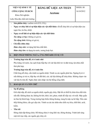 3
VIỆN VỆ SINH Y TẾ
CÔNG CỘNG TP.HCM
Khoa Xét nghiệm
Labo Hóa độc chất môi trường
BẢNG DỮ LIỆU AN TOÀN
Acetone
MSDS: 80
16/10/2012
- Sản phẩm cháy: cacbon oxít (CO, CO2).
- Nguy cơ cháy khi có sự hiện diện các vật chất khác: rất dễ cháy khi có sự hiện diện của
ngọn lửa, tia lửa, nhiệt.
- Nguy cơ nổ khi có sự hiện diện các vật chất khác
Tác động cơ học: không có giá trị.
Tác động tĩnh: không có giá trị.
- Chỉ dẫn chữa cháy
Đám cháy nhỏ: sử dụng bột hóa chất khô.
Đám cháy lớn: sử dụng tia nước, sương hoặc bọt.
6. BIỆN PHÁP PHÒNG NGỪA, ỨNG PHÓ KHI CÓ SỰ CỐ
- Trường hợp tràn đổ, rò rỉ mức nhỏ
Pha loãng với nước, lau sạch hoặc hấp thụ với vật liệu khô trơ và đặt trong vật chứa chất
thải phù hợp.
Trường hợp tràn đổ, rò rỉ mức lớn
Chất lỏng dễ cháy, cần tránh xa nguồn nhiệt. Tránh xa các nguồn phát lửa. Ngừng bị rò rỉ
nếu không có rủi ro, hấp thụ với đất khô, cát, vật liệu không dễ cháy khác. Không chạm vào
vật liệu bị tràn đổ. Ngăn chặn xâm nhập vào hệ thống cống rãnh.
7. BẢO QUẢN VÀ TỒN TRỮ
- Sự đề phòng
Giữ chặt nắp, để cách xa nguồn nhiệt, nguồn gây cháy. Đặt tất cả thiết bị chứa hóa chất trên
nền đất. Không được ăn, không hít khí, khói, hơi, phun, tránh để tiếp xúc với mắt. Mặc quần
áo bảo hộ thích hợp. Trong trường hợp thiếu thông thoáng, trang bị mặc nạ hô hấp. Nếu cảm
thấy không khỏe, cần gọi cấp cứu. Tránh xa các tác nhân như chất oxy hóa, chất khử, acid,
kiềm.
- Tồn trữ
Đóng chặt nắp thùng chứa. Để thùng chứa ở vùng khô ráo, thông thoáng. Tránh ánh sáng
mặt trời trực tiếp, các nguồn gây cháy nổ.
 