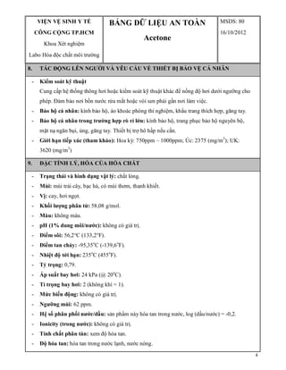 4
VIỆN VỆ SINH Y TẾ
CÔNG CỘNG TP.HCM
Khoa Xét nghiệm
Labo Hóa độc chất môi trường
BẢNG DỮ LIỆU AN TOÀN
Acetone
MSDS: 80
16/10/2012
8. TÁC ĐỘNG LÊN NGƯỜI VÀ YÊU CẦU VỀ THIẾT BỊ BẢO VỆ CÁ NHÂN
- Kiểm soát kỹ thuật
Cung cấp hệ thống thông hơi hoặc kiểm soát kỹ thuật khác để nồng độ hơi dưới ngưỡng cho
phép. Đảm bảo nơi bồn nước rửa mắt hoặc vòi sen phải gần nơi làm việc.
- Bảo hộ cá nhân: kính bảo hộ, áo khoác phòng thí nghiệm, khẩu trang thích hợp, găng tay.
- Bảo hộ cá nhân trong trường hợp rò rỉ lớn: kính bảo hộ, trang phục bảo hộ nguyên bộ,
mặt nạ ngăn bụi, ủng, găng tay. Thiết bị trợ hô hấp nếu cần.
- Giới hạn tiếp xúc (tham khảo): Hoa kỳ: 750ppm – 1000ppm; Úc: 2375 (mg/m3
); UK:
3620 (mg/m3
)
9. ĐẶC TÍNH LÝ, HÓA CỦA HÓA CHẤT
- Trạng thái và hình dạng vật lý: chất lỏng.
- Mùi: mùi trái cây, bạc hà, có mùi thơm, thanh khiết.
- Vị: cay, hơi ngọt.
- Khối lượng phân tử: 58,08 g/mol.
- Màu: không màu.
- pH (1% dung môi/nước): không có giá trị.
- Điểm sôi: 56,2°C (133,2°F).
- Điểm tan chảy: -95,35o
C (-139,6o
F).
- Nhiệt độ tới hạn: 235o
C (455o
F).
- Tỷ trọng: 0,79.
- Áp suất bay hơi: 24 kPa (@ 20o
C).
- Tỉ trọng bay hơi: 2 (không khí = 1).
- Mức biến động: không có giá trị.
- Ngưỡng mùi: 62 ppm.
- Hệ số phân phối nước/dầu: sản phẩm này hòa tan trong nước, log (dầu/nước) = -0,2.
- Ionicity (trong nước): không có giá trị.
- Tính chất phân tán: xem độ hòa tan.
- Độ hòa tan: hòa tan trong nước lạnh, nước nóng.
 