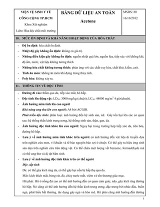 5
VIỆN VỆ SINH Y TẾ
CÔNG CỘNG TP.HCM
Khoa Xét nghiệm
Labo Hóa độc chất môi trường
BẢNG DỮ LIỆU AN TOÀN
Acetone
MSDS: 80
16/10/2012
10. MỨC ỔN ĐỊNH VÀ KHẢ NĂNG HOẠT ĐỘNG CỦA HÓA CHẤT
- Độ ổn định: hóa chất ổn định.
- Nhiệt độ gây không ổn định: không có giá trị.
- Những điều kiện gây không ổn định: nguồn nhiệt quá lớn, nguồn lửa, tiếp xúc với không khí,
độ ẩm, nước, vật liệu không tương thích
- Những hóa chất không tương thích: phản ứng với các chất oxy hóa, chất khử, kiềm, axít.
- Tính ăn mòn: không ăn mòn khi đựng trong thủy tinh.
- Poly hóa: không xảy ra.
11. THÔNG TIN VỀ ĐỘC TÍNH
- Đường đi vào: thấm qua da, tiếp xúc mắt, hô hấp.
- Độc tính lên động vật: LD50: 3000 mg/kg (chuột); LC50: 44000 mg/m3
4 giờ(chuột).
- Ảnh hưởng mãn tính lên con người
Khả năng ung thu lên con người: A4 bởi ACGIH.
Phát triển độc tính: phân loại: ảnh hưởng đến hệ sinh sản, nữ. Gây tổn hại lên các cơ quan
sau: hệ thống thần kinh trung ương, hệ thống sinh sản, thận, gan, da.
- Ảnh hưởng độc tính khác lên con người: Nguy hại trong trường hợp tiếp xúc da, tiêu hóa,
đường hô hấp.
- Lưu ý về ảnh hưởng mãn tính khác trên người: có ảnh hưởng đến vật liệu di truyền dựa
trên nghiên cứu men, vi khuẩn và tế bào nguyên bào sợi ở chuột. Có thể gây ra hiệu ứng sinh
sản dựa trên nghiên cứu trên động vật. Có thể chứa một lượng vết benzene, formadehyde mà
có thể ung thư và dị tật bẩm sinh.
- Lưu ý về ảnh hưởng độc tính khác trên cơ thể người
Độc cấp tính
Da: có thể gây kích ứng da, có thể gây hại nếu bị hấp thụ qua da.
Mắt: kích thích mắt, bỏng rát, đỏ, chảy nước mắt, viêm và tổn thương giác mạc.
Hít phải: Hít ở nồng độ cao có thể ảnh hưởng đến cơ quan cảm giác, não, gây kích ứng đường
hô hấp. Nó cũng có thể ảnh hưởng đến hệ thần kinh trung ương, đặc trưng bởi nhức đầu, buồn
ngủ, phát biểu bất thường, tác dụng gây ngủ và hôn mê. Hít phải cũng ảnh hưởng đến đường
 