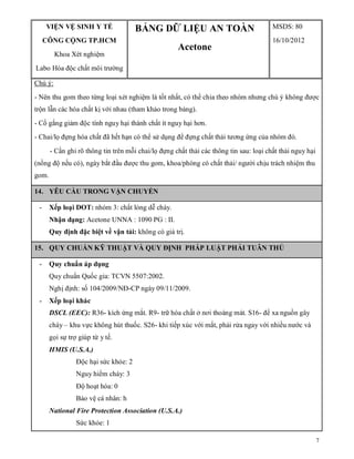 7
VIỆN VỆ SINH Y TẾ
CÔNG CỘNG TP.HCM
Khoa Xét nghiệm
Labo Hóa độc chất môi trường
BẢNG DỮ LIỆU AN TOÀN
Acetone
MSDS: 80
16/10/2012
Chú ý:
- Nên thu gom theo từng loại xét nghiệm là tốt nhất, có thể chia theo nhóm nhưng chú ý không được
trộn lẫn các hóa chất kị với nhau (tham khảo trong bảng).
- Cố gắng giảm độc tính nguy hại thành chất ít nguy hại hơn.
- Chai/lọ đựng hóa chất đã hết hạn có thể sử dụng để đựng chất thải tương ứng của nhóm đó.
- Cần ghi rõ thông tin trên mỗi chai/lọ đựng chất thải các thông tin sau: loại chất thải nguy hại
(nồng độ nếu có), ngày bắt đầu được thu gom, khoa/phòng có chất thải/ người chịu trách nhiệm thu
gom.
14. YÊU CẦU TRONG VẬN CHUYỂN
- Xếp loại DOT: nhóm 3: chất lỏng dễ cháy.
Nhận dạng: Acetone UNNA : 1090 PG : II.
Quy định đặc biệt về vận tải: không có giá trị.
15. QUY CHUẨN KỸ THUẬT VÀ QUY ĐỊNH PHÁP LUẬT PHẢI TUÂN THỦ
- Quy chuẩn áp dụng
Quy chuẩn Quốc gia: TCVN 5507:2002.
Nghị định: số 104/2009/NĐ-CP ngày 09/11/2009.
- Xếp loại khác
DSCL (EEC): R36- kích ứng mắt. R9- trữ hóa chất ở nơi thoáng mát. S16- để xa nguồn gây
cháy – khu vực không hút thuốc. S26- khi tiếp xúc với mắt, phải rửa ngay với nhiều nước và
gọi sự trợ giúp từ y tế.
HMIS (U.S.A.)
Độc hại sức khỏe: 2
Nguy hiểm cháy: 3
Độ hoạt hóa: 0
Bảo vệ cá nhân: h
National Fire Protection Association (U.S.A.)
Sức khỏe: 1
 