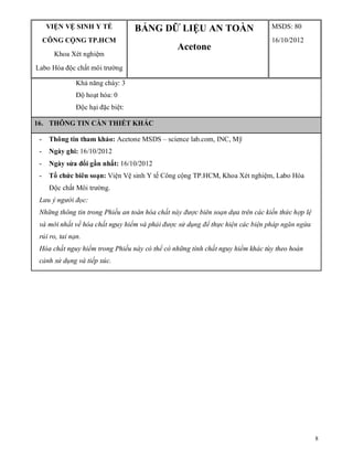 8
VIỆN VỆ SINH Y TẾ
CÔNG CỘNG TP.HCM
Khoa Xét nghiệm
Labo Hóa độc chất môi trường
BẢNG DỮ LIỆU AN TOÀN
Acetone
MSDS: 80
16/10/2012
Khả năng cháy: 3
Độ hoạt hóa: 0
Độc hại đặc biệt:
16. THÔNG TIN CẦN THIẾT KHÁC
- Thông tin tham khảo: Acetone MSDS – science lab.com, INC, Mỹ
- Ngày ghi: 16/10/2012
- Ngày sửa đổi gần nhất: 16/10/2012
- Tổ chức biên soạn: Viện Vệ sinh Y tế Công cộng TP.HCM, Khoa Xét nghiệm, Labo Hóa
Độc chất Môi trường.
Lưu ý người đọc:
Những thông tin trong Phiếu an toàn hóa chất này được biên soạn dựa trên các kiến thức hợp lệ
và mới nhất về hóa chất nguy hiểm và phải được sử dụng để thực hiện các biện pháp ngăn ngừa
rủi ro, tai nạn.
Hóa chất nguy hiểm trong Phiếu này có thể có những tính chất nguy hiểm khác tùy theo hoàn
cảnh sử dụng và tiếp xúc.
 