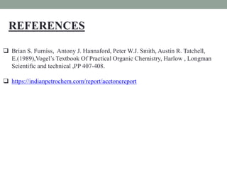 REFERENCES
 Brian S. Furniss, Antony J. Hannaford, Peter W.J. Smith, Austin R. Tatchell,
E.(1989),Vogel’s Textbook Of Practical Organic Chemistry, Harlow , Longman
Scientific and technical ,PP 407-408.
 https://indianpetrochem.com/report/acetonereport
 