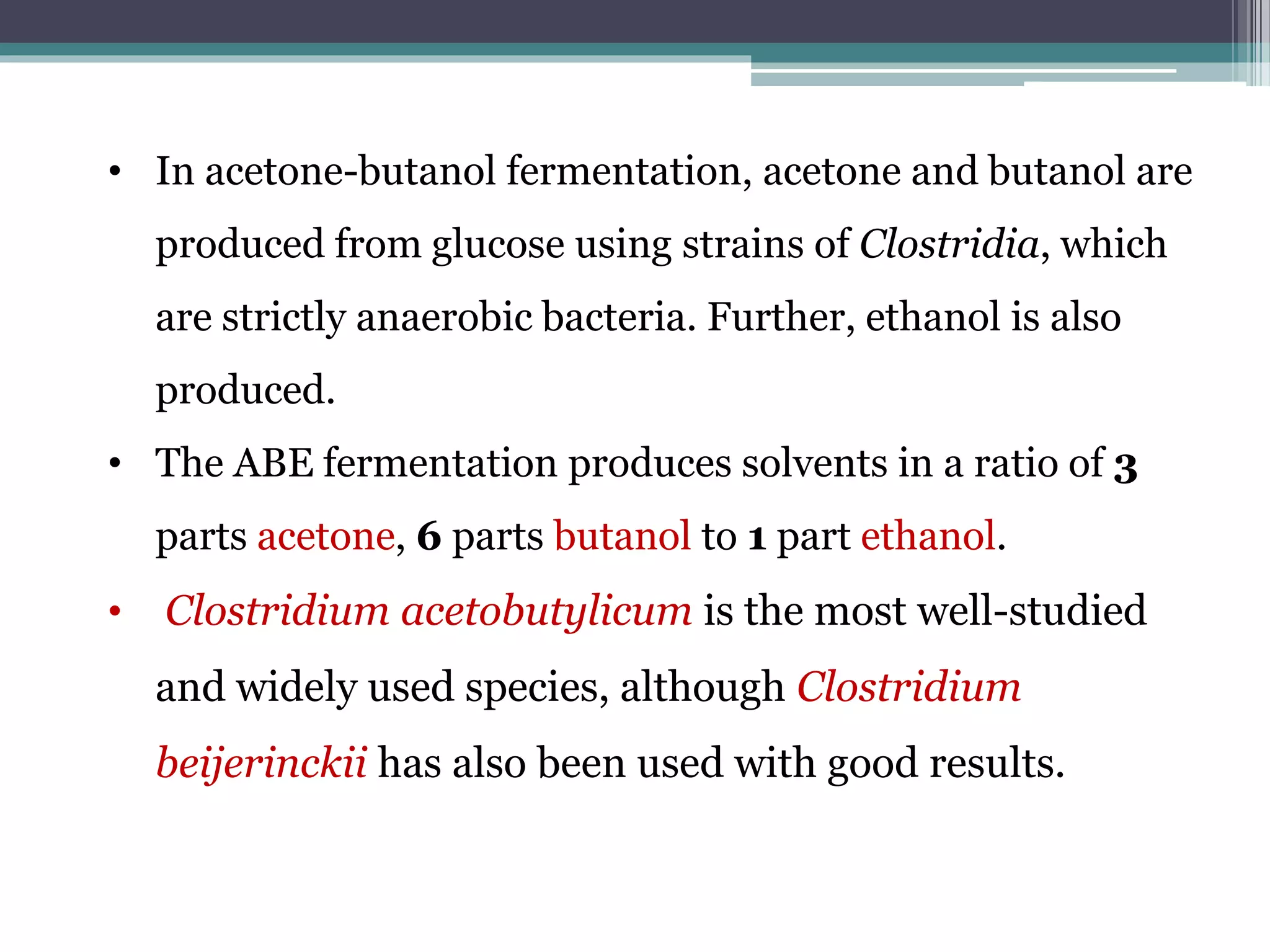 • In acetone-butanol fermentation, acetone and butanol are
produced from glucose using strains of Clostridia, which
are strictly anaerobic bacteria. Further, ethanol is also
produced.
• The ABE fermentation produces solvents in a ratio of 3
parts acetone, 6 parts butanol to 1 part ethanol.
• Clostridium acetobutylicum is the most well-studied
and widely used species, although Clostridium
beijerinckii has also been used with good results.
 