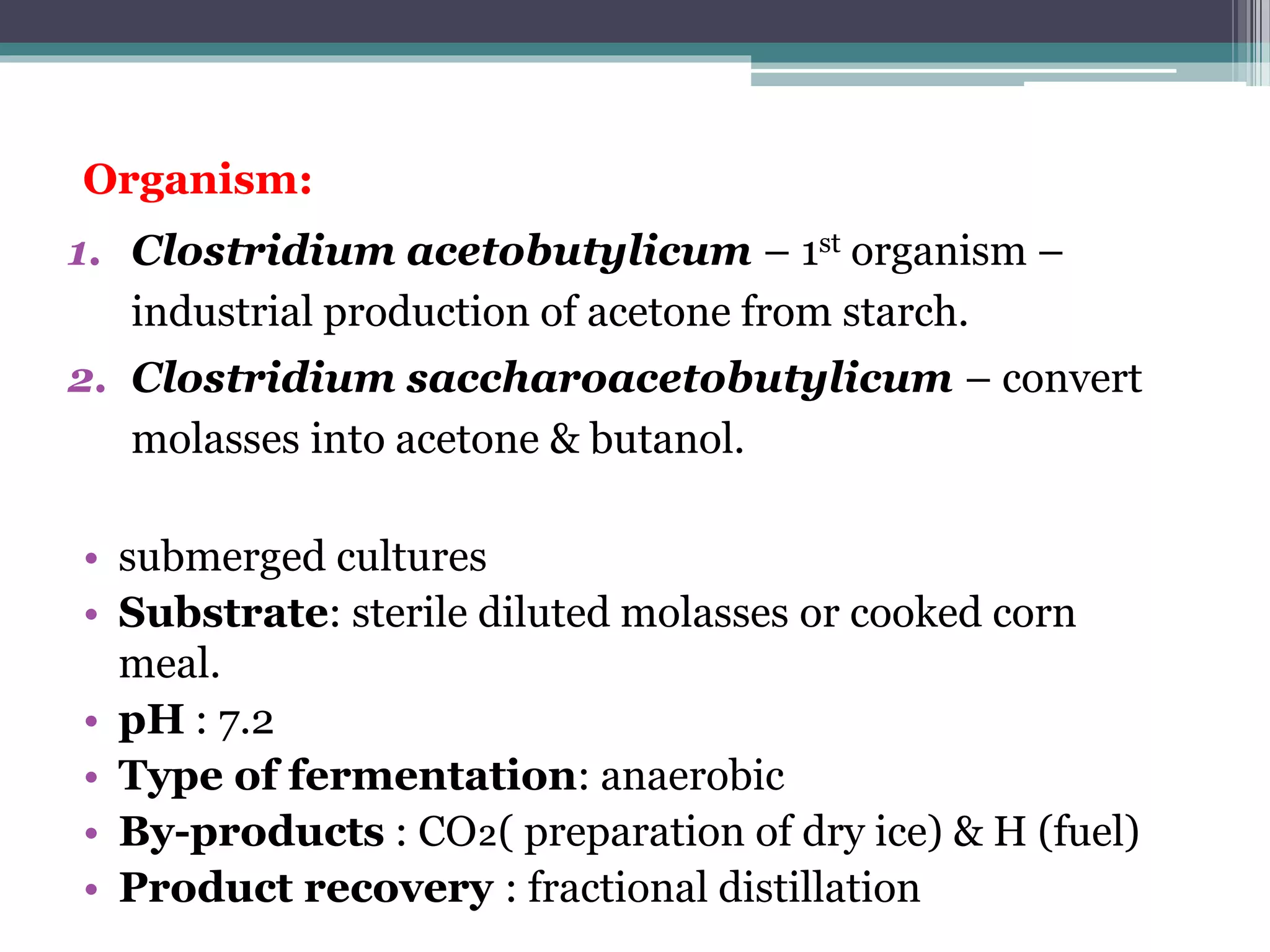 Organism:
1. Clostridium acetobutylicum – 1st organism –
industrial production of acetone from starch.
2. Clostridium saccharoacetobutylicum – convert
molasses into acetone & butanol.
• submerged cultures
• Substrate: sterile diluted molasses or cooked corn
meal.
• pH : 7.2
• Type of fermentation: anaerobic
• By-products : CO₂( preparation of dry ice) & H (fuel)
• Product recovery : fractional distillation
 