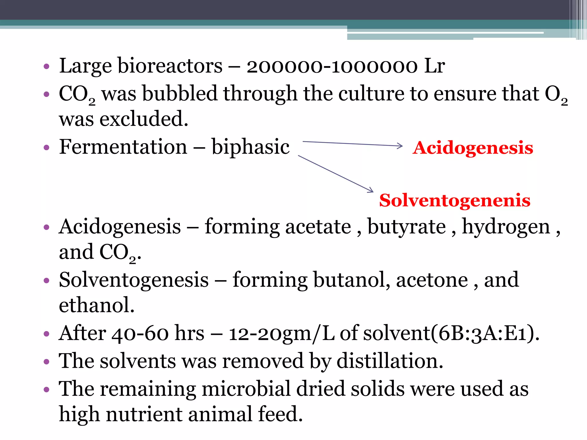 • Large bioreactors – 200000-1000000 Lr
• CO2 was bubbled through the culture to ensure that O2
was excluded.
• Fermentation – biphasic Acidogenesis
Solventogenenis
• Acidogenesis – forming acetate , butyrate , hydrogen ,
and CO2.
• Solventogenesis – forming butanol, acetone , and
ethanol.
• After 40-60 hrs – 12-20gm/L of solvent(6B:3A:E1).
• The solvents was removed by distillation.
• The remaining microbial dried solids were used as
high nutrient animal feed.
 