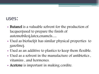 uses:
• Butanol is a valuable solvent for the production of
lacquer(used to prepare the finish of
automobiles),latex,enamels….
• Used as biofuel(it has similar physical properties to
gasoline).
• Used as an additive to plastics to keep them flexible.
• Used as a solvent in the manufacture of antibiotics ,
vitamins , and hormones.
• Acetone is important in making cordite.
 