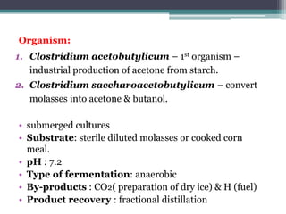 Organism:
1. Clostridium acetobutylicum – 1st organism –
industrial production of acetone from starch.
2. Clostridium saccharoacetobutylicum – convert
molasses into acetone & butanol.
• submerged cultures
• Substrate: sterile diluted molasses or cooked corn
meal.
• pH : 7.2
• Type of fermentation: anaerobic
• By-products : CO₂( preparation of dry ice) & H (fuel)
• Product recovery : fractional distillation
 