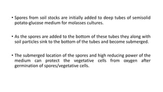 • Spores from soil stocks are initially added to deep tubes of semisolid
potato-glucose medium for molasses cultures.
• As the spores are added to the bottom of these tubes they along with
soil particles sink to the bottom of the tubes and become submerged.
• The submerged location of the spores and high reducing power of the
medium can protect the vegetative cells from oxygen after
germination of spores/vegetative cells.
 
