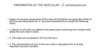 PREPARATION OF THE INOCULUM - Cl. acetobutylicum
• Stages of inoculum preparation of this type of Clostridium are generally similar to
the one described above for Cl. Saccharo-acetobutylicum except the following
items:
• 1. Spores of soil stock are added to the deep tubes containing corn medium with
about 5% corn meal in water.
• 2. The tubes are incubated at 37°C for 20 hours.
• 3. The concentration of corn in the corn mash is adjusted to 6½ % during
repeated inoculum transfers.
 