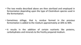 • The two media described above are then sterilized and employed in
fermentation depending upon the type of Clostridium species used in
the fermentation.
• Sometimes stillage, that is, residue formed in the previous
fermentation is added to the medium approximately at 30% to 40%.
• It results in the addition of certain nutrients like proteins,
carbohydrates and minerals to the freshly prepared medium.
 
