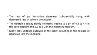 • The rate of gas formation decreases substantially along with
decreased rate of solvent production.
• The titratable acidity slowly increases leading to a pH of 4.2 to 4.4 in
the corn medium and 5.2 to 6.2 in the molasses medium.
• Many cells undergo autolysis at this point resulting in the release of
riboflavin into the medium.
 