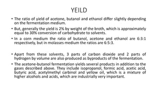 YEILD
• The ratio of yield of acetone, butanol and ethanol differ slightly depending
on the fermentation medium.
• But, generally the yield is 2% by weight of the broth, which is approximately
equal to 30% conversion of carbohydrate to solvents.
• In a corn medium the ratio of butanol, acetone and ethanol are 6:3:1
respectively, but in molasses medium the ratios are 6:5:3.
• Apart from these solvents, 3 parts of carbon dioxide and 2 parts of
hydrogen by volume are also produced as byproducts of the fermentation.
• The acetone-butanol fermentation yields several products in addition to the
gases described above. They include isopropanol, formic acid, acetic acid,
butyric acid, acetylmethyl carbinol and yellow oil, which is a mixture of
higher alcohols and acids, which are industrially very important.
 