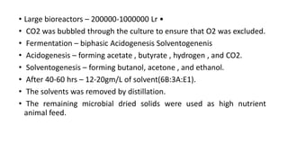 • Large bioreactors – 200000-1000000 Lr •
• CO2 was bubbled through the culture to ensure that O2 was excluded.
• Fermentation – biphasic Acidogenesis Solventogenenis
• Acidogenesis – forming acetate , butyrate , hydrogen , and CO2.
• Solventogenesis – forming butanol, acetone , and ethanol.
• After 40-60 hrs – 12-20gm/L of solvent(6B:3A:E1).
• The solvents was removed by distillation.
• The remaining microbial dried solids were used as high nutrient
animal feed.
 