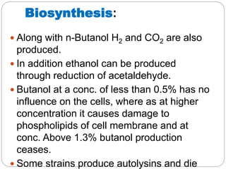 Biosynthesis:
 Along with n-Butanol H2 and CO2 are also
produced.
 In addition ethanol can be produced
through reduction of acetaldehyde.
 Butanol at a conc. of less than 0.5% has no
influence on the cells, where as at higher
concentration it causes damage to
phospholipids of cell membrane and at
conc. Above 1.3% butanol production
ceases.
 Some strains produce autolysins and die
 