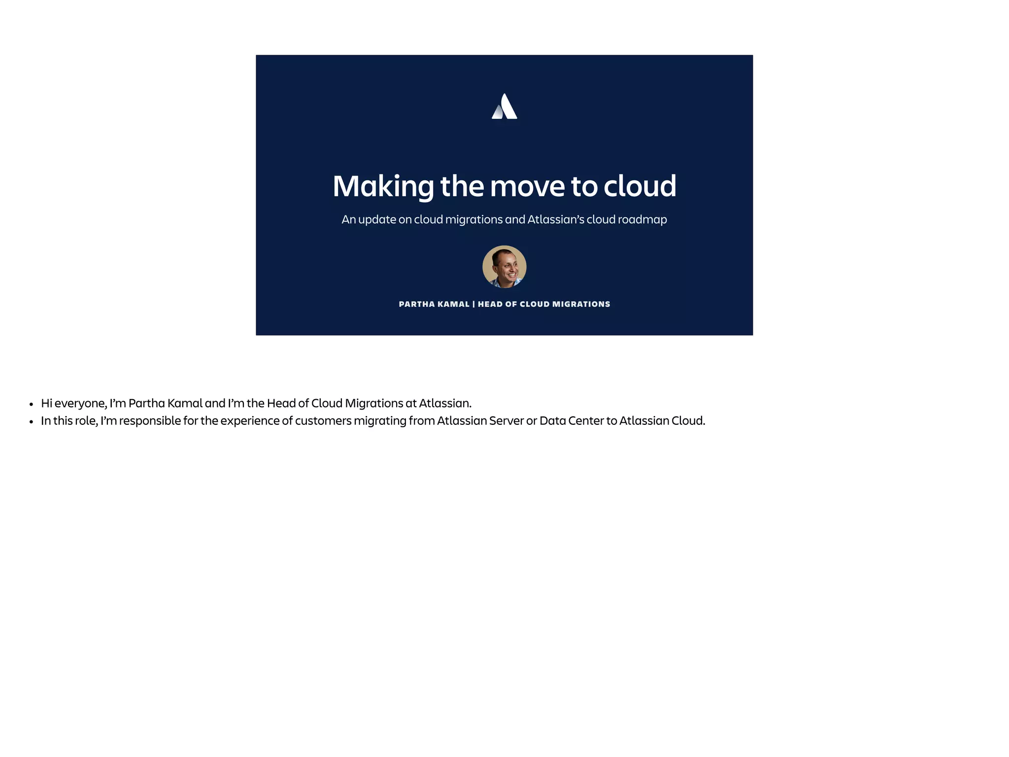 PARTHA KAMAL | HEAD OF CLOUD MIGRATIONS
Making the move to cloud
An update on cloud migrations and Atlassian’s cloud roadmap
• Hi everyone, I’m Partha Kamal and I’m the Head of Cloud Migrations at Atlassian.
• In this role, I’m responsible for the experience of customers migrating from Atlassian Server or Data Center to Atlassian Cloud.
 