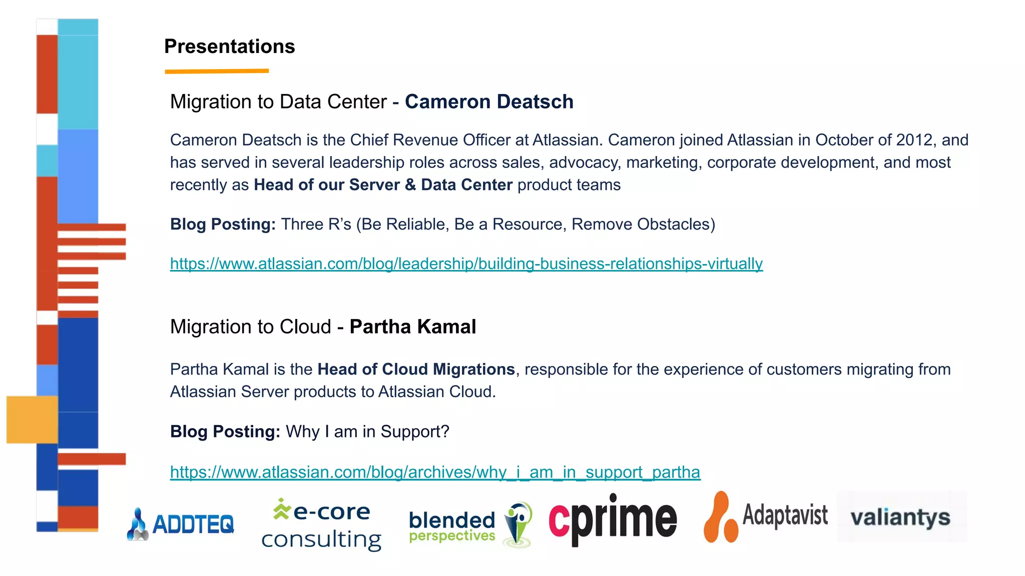 Presentations
Migration to Data Center - Cameron Deatsch
Cameron Deatsch is the Chief Revenue Officer at Atlassian. Cameron joined Atlassian in October of 2012, and
has served in several leadership roles across sales, advocacy, marketing, corporate development, and most
recently as Head of our Server & Data Center product teams
Blog Posting: Three R’s (Be Reliable, Be a Resource, Remove Obstacles)
https://www.atlassian.com/blog/leadership/building-business-relationships-virtually
Migration to Cloud - Partha Kamal
Partha Kamal is the Head of Cloud Migrations, responsible for the experience of customers migrating from
Atlassian Server products to Atlassian Cloud.
Blog Posting: Why I am in Support?
https://www.atlassian.com/blog/archives/why_i_am_in_support_partha
 