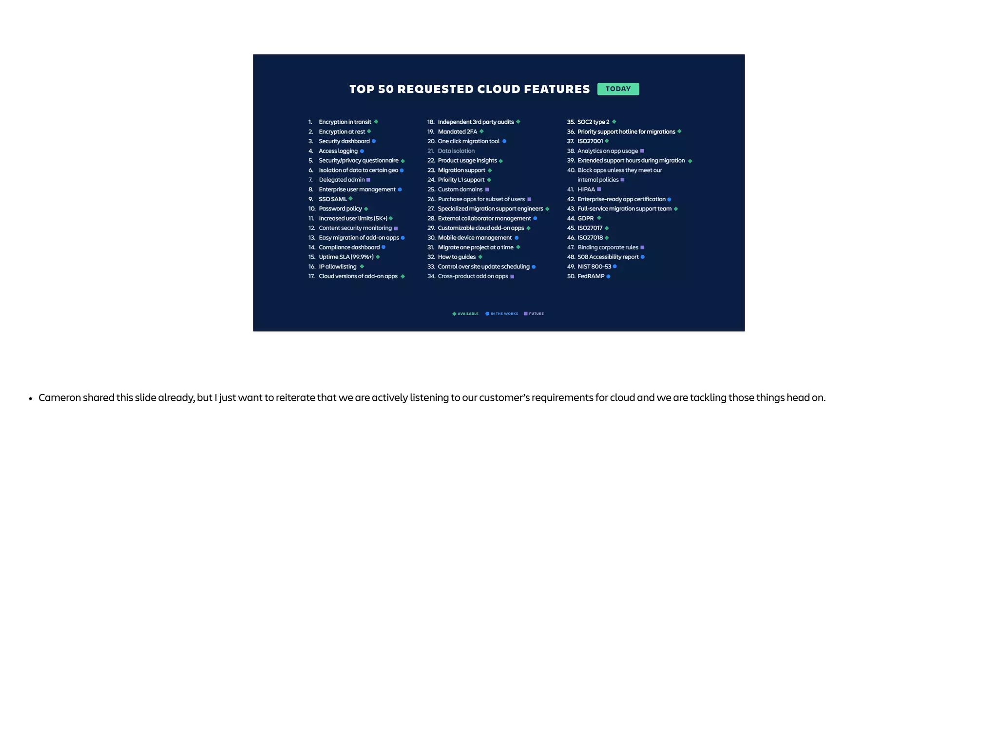 IN THE WORKS
AVAILABLE FUTURE
1. Encryption in transit
2. Encryption at rest
3. Security dashboard
4. Access logging
5. Security/privacy questionnaire
6. Isolation of data to certain geo
7. Delegated admin
8. Enterprise user management
9. SSO SAML
10. Password policy
11. Increased user limits (5K+)
12. Content security monitoring
13. Easy migration of add-on apps
14. Compliance dashboard
15. Uptime SLA (99.9%+)
16. IP allowlisting
17. Cloud versions of add-on apps
18. Independent 3rd party audits
19. Mandated 2FA
20. One click migration tool
21. Data isolation
22. Product usage insights
23. Migration support
24. Priority L1 support
25. Custom domains
26. Purchase apps for subset of users
27. Specialized migration support engineers
28. External collaborator management
29. Customizable cloud add-on apps
30. Mobile device management
31. Migrate one project at a time
32. How to guides
33. Control over site update scheduling
34. Cross-product add on apps
35. SOC2 type 2
36. Priority support hotline for migrations
37. ISO27001
38. Analytics on app usage
39. Extended support hours during migration
40. Block apps unless they meet our
internal policies
41. HIPAA
42. Enterprise-ready app certification
43. Full-service migration support team
44. GDPR
45. ISO27017
46. ISO27018
47. Binding corporate rules
48. 508 Accessibility report
49. NIST 800-53
50. FedRAMP
1. Encryption in transit
2. Encryption at rest
3. Security dashboard
4. Access logging
5. Security/privacy questionnaire
6. Isolation of data to certain geo
7. Delegated admin
8. Enterprise user management
9. SSO SAML
10. Password policy
11. Increased user limits (5K+)
12. Content security monitoring
13. Easy migration of add-on apps
14. Compliance dashboard
15. Uptime SLA (99.9%+)
16. IP allowlisting
17. Cloud versions of add-on apps
18. Independent 3rd party audits
19. Mandated 2FA
20. One click migration tool
21. Data isolation
22. Product usage insights
23. Migration support
24. Priority L1 support
25. Custom domains
26. Purchase apps for subset of users
27. Specialized migration support engineers
28. External collaborator management
29. Customizable cloud add-on apps
30. Mobile device management
31. Migrate one project at a time
32. How to guides
33. Control over site update scheduling
34. Cross-product add on apps
35. SOC2 type 2
36. Priority support hotline for migrations
37. ISO27001
38. Analytics on app usage
39. Extended support hours during migration
40. Block apps unless they meet our
internal policies
41. HIPAA
42. Enterprise-ready app certification
43. Full-service migration support team
44. GDPR
45. ISO27017
46. ISO27018
47. Binding corporate rules
48. 508 Accessibility report
49. NIST 800-53
50. FedRAMP
1. Encryption in transit
2. Encryption at rest
3. Security dashboard
4. Access logging
5. Security/privacy questionnaire
6. Isolation of data to certain geo
7. Delegated admin
8. Enterprise user management
9. SSO SAML
10. Password policy
11. Increased user limits (5K+)
12. Content security monitoring
13. Easy migration of add-on apps
14. Compliance dashboard
15. Uptime SLA (99.9%+)
16. IP allowlisting
17. Cloud versions of add-on apps
18. Independent 3rd party audits
19. Mandated 2FA
20. One click migration tool
21. Data isolation
22. Product usage insights
23. Migration support
24. Priority L1 support
25. Custom domains
26. Purchase apps for subset of users
27. Specialized migration support engineers
28. External collaborator management
29. Customizable cloud add-on apps
30. Mobile device management
31. Migrate one project at a time
32. How to guides
33. Control over site update scheduling
34. Cross-product add on apps
35. SOC2 type 2
36. Priority support hotline for migrations
37. ISO27001
38. Analytics on app usage
39. Extended support hours during migration
40. Block apps unless they meet our
internal policies
41. HIPAA
42. Enterprise-ready app certification
43. Full-service migration support team
44. GDPR
45. ISO27017
46. ISO27018
47. Binding corporate rules
48. 508 Accessibility report
49. NIST 800-53
50. FedRAMP
1. Encryption in transit
2. Encryption at rest
3. Security dashboard
4. Access logging
5. Security/privacy questionnaire
6. Isolation of data to certain geo
7. Delegated admin
8. Enterprise user management
9. SSO SAML
10. Password policy
11. Increased user limits (5K+)
12. Content security monitoring
13. Easy migration of add-on apps
14. Compliance dashboard
15. Uptime SLA (99.9%+)
16. IP allowlisting
17. Cloud versions of add-on apps
18. Independent 3rd party audits
19. Mandated 2FA
20. One click migration tool
21. Data isolation
22. Product usage insights
23. Migration support
24. Priority L1 support
25. Custom domains
26. Purchase apps for subset of users
27. Specialized migration support engineers
28. External collaborator management
29. Customizable cloud add-on apps
30. Mobile device management
31. Migrate one project at a time
32. How to guides
33. Control over site update scheduling
34. Cross-product add on apps
35.
36. Priority support hotline for migrations
37. ISO27001
38. Analytics on app usage
39. Extended support hours during migration
40. Block apps unless they meet our
internal policies
41. HIPAA
42. Enterprise-ready app certification
43. Full-service migration support team
44. GDPR
45. ISO27017
46. ISO27018
47. Binding corporate rules
48. 508 Accessibility report
49. NIST 800-53
50. FedRAMP
TODAY
TOP 50 REQUESTED CLOUD FEATURES
• Cameron shared this slide already, but I just want to reiterate that we are actively listening to our customer’s requirements for cloud and we are tackling those things head on.
 