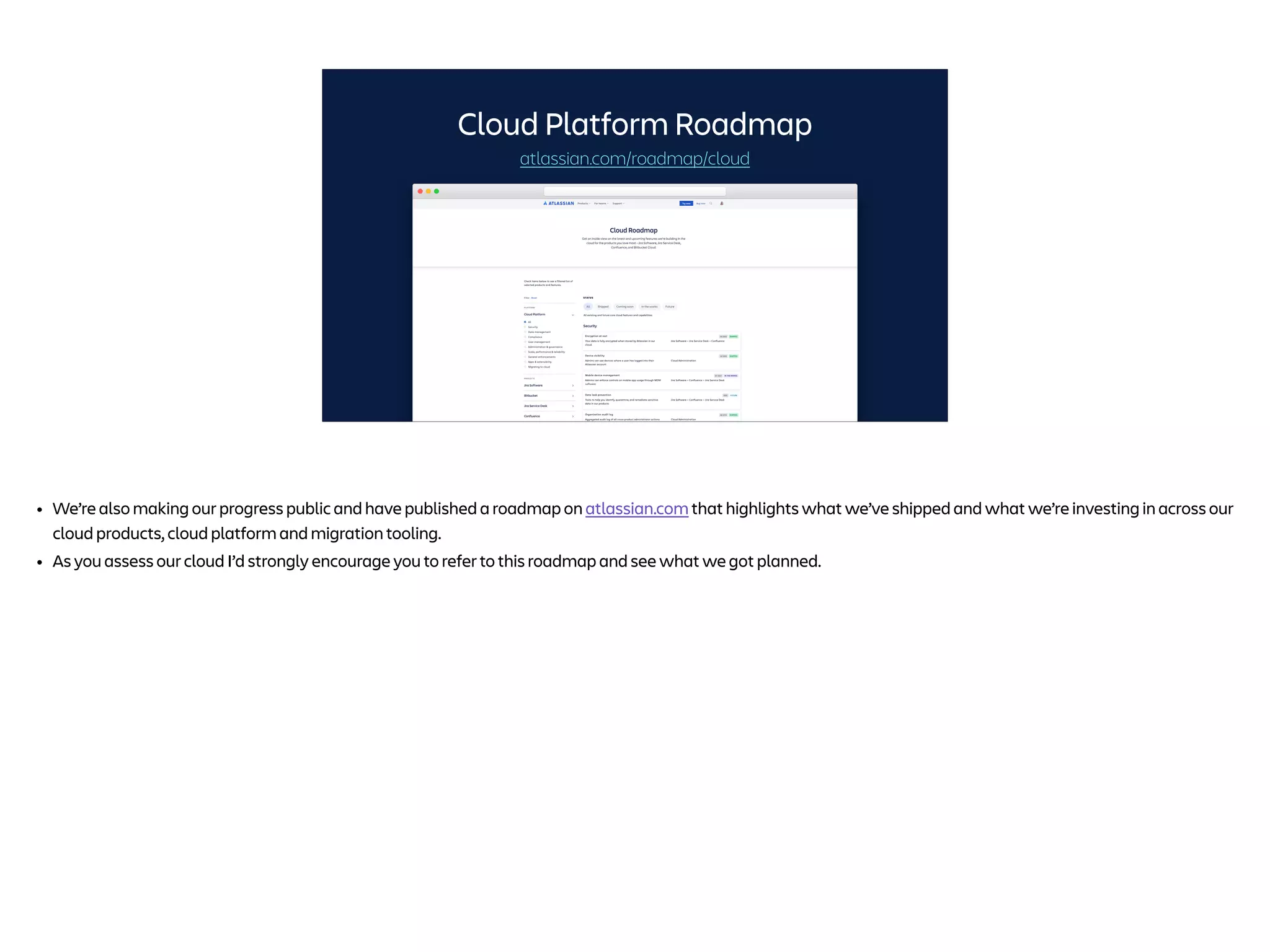 Cloud Platform Roadmap
atlassian.com/roadmap/cloud
• We’re also making our progress public and have published a roadmap on atlassian.com that highlights what we’ve shipped and what we’re investing in across our
cloud products, cloud platform and migration tooling.
• As you assess our cloud I’d strongly encourage you to refer to this roadmap and see what we got planned.
 