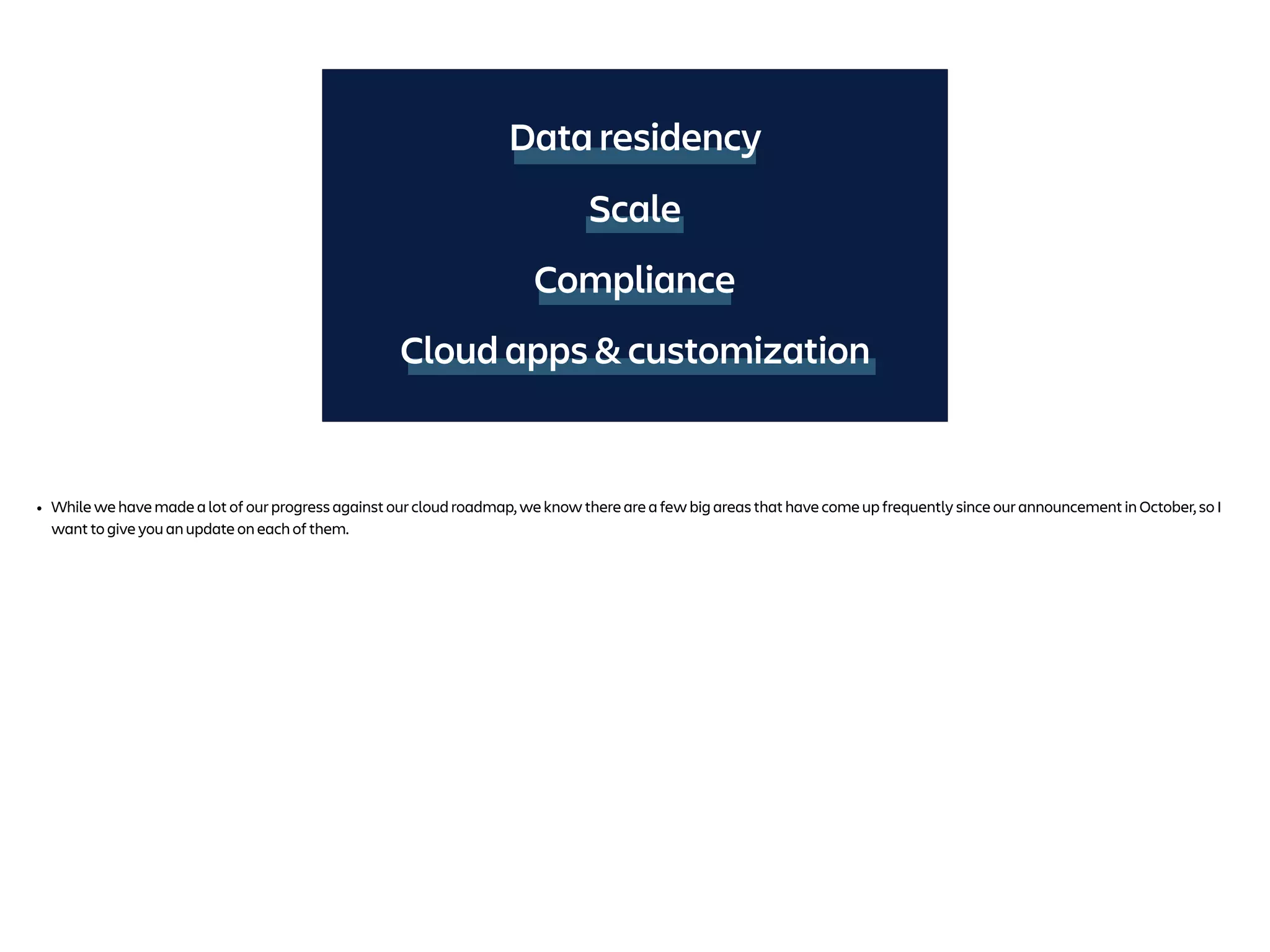 Data residency
Compliance
Cloud apps & customization
Scale
• While we have made a lot of our progress against our cloud roadmap, we know there are a few big areas that have come up frequently since our announcement in October, so I
want to give you an update on each of them.
 