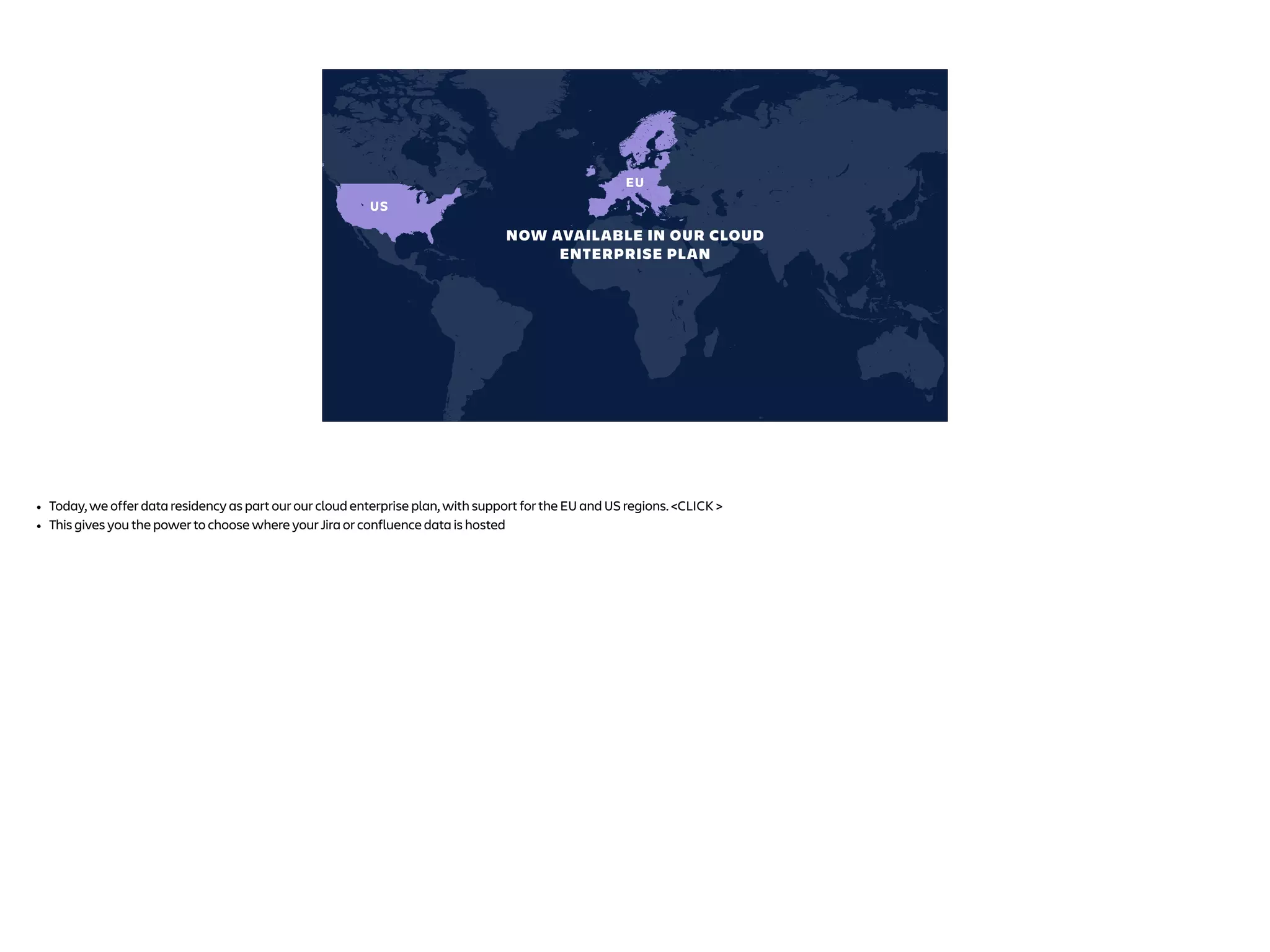 US
EU
NOW AVAILABLE IN OUR CLOUD
ENTERPRISE PLAN
• Today, we offer data residency as part our our cloud enterprise plan, with support for the EU and US regions. <CLICK >
• This gives you the power to choose where your Jira or confluence data is hosted
 