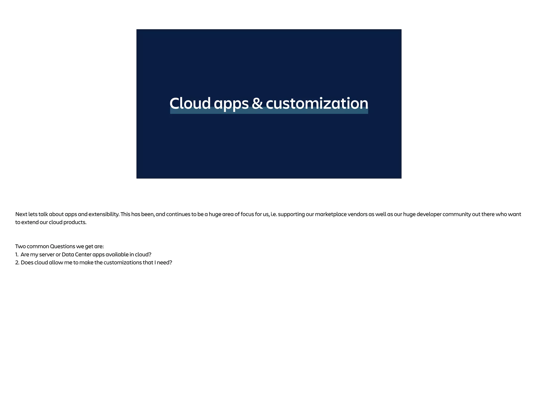 Cloud apps & customization
Next lets talk about apps and extensibility. This has been, and continues to be a huge area of focus for us, i.e. supporting our marketplace vendors as well as our huge developer community out there who want
to extend our cloud products.
Two common Questions we get are:
1. Are my server or Data Center apps available in cloud?
2. Does cloud allow me to make the customizations that I need?
 