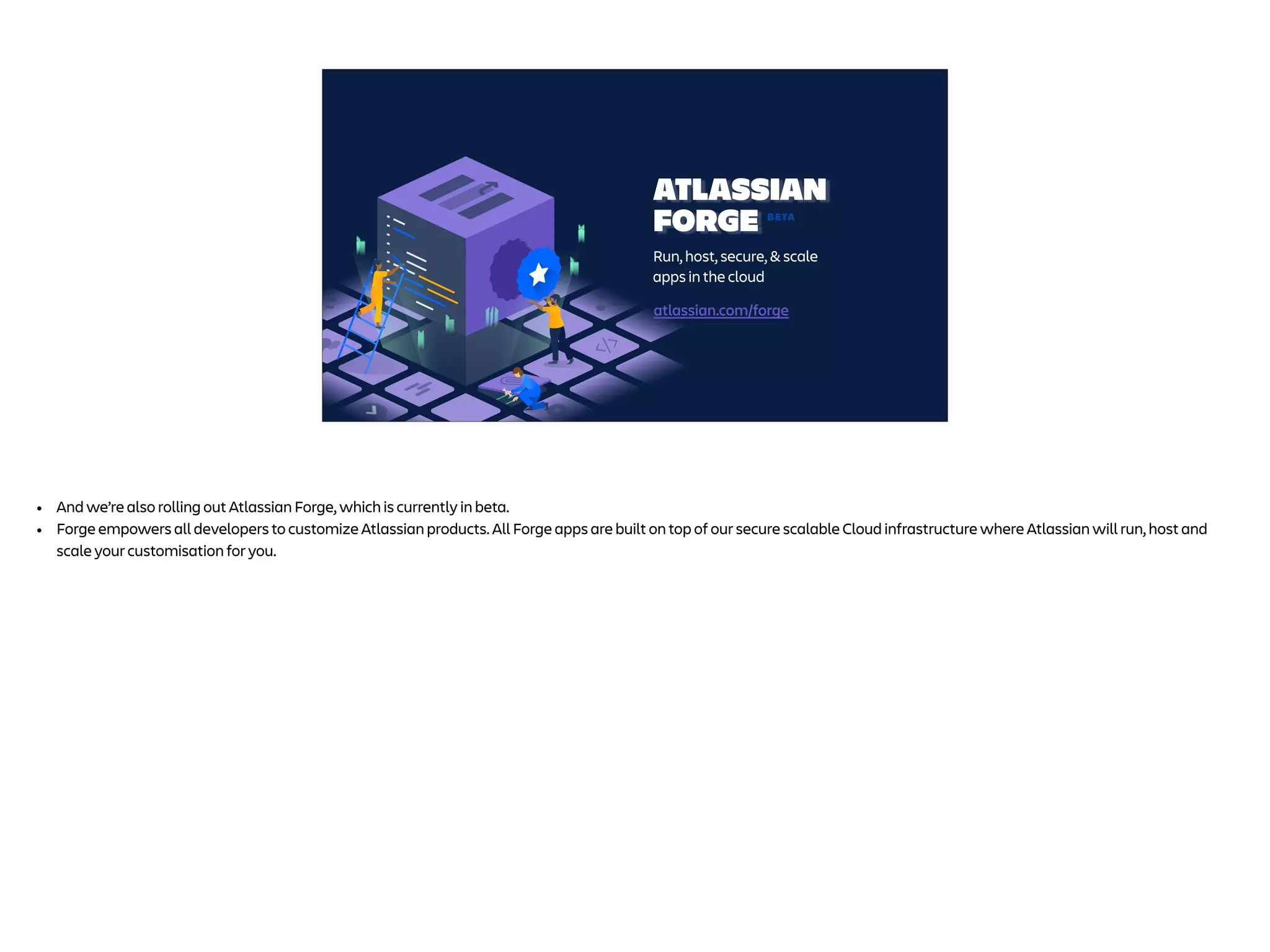 ATLASSIAN
FORGE
Run, host, secure, & scale
apps in the cloud
BETA
atlassian.com/forge
• And we’re also rolling out Atlassian Forge, which is currently in beta.
• Forge empowers all developers to customize Atlassian products. All Forge apps are built on top of our secure scalable Cloud infrastructure where Atlassian will run, host and
scale your customisation for you.
 