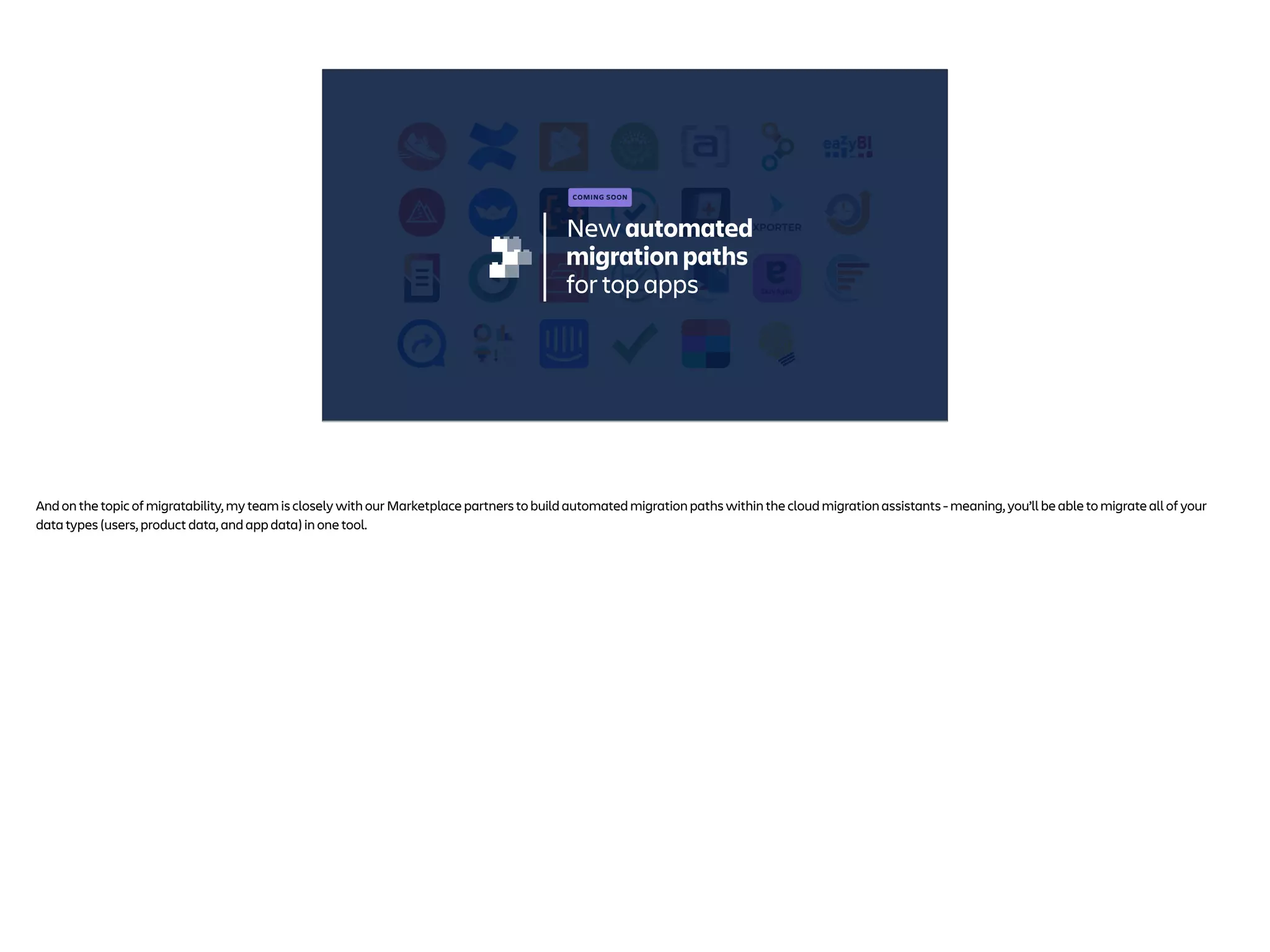 New automated
migration paths
for top apps
COMING SOON
And on the topic of migratability, my team is closely with our Marketplace partners to build automated migration paths within the cloud migration assistants - meaning, you’ll be able to migrate all of your
data types (users, product data, and app data) in one tool.
 
