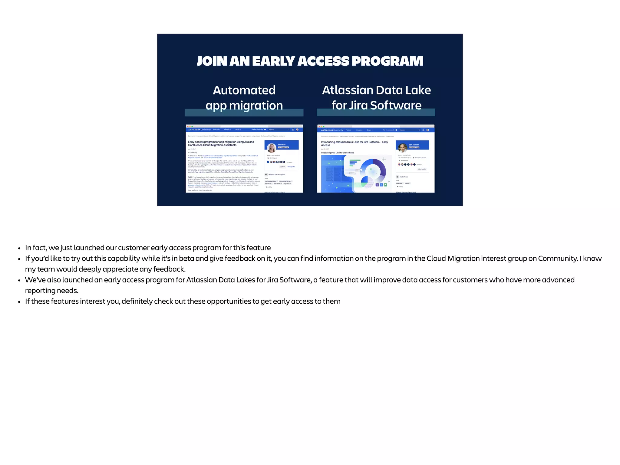 JOIN AN EARLY ACCESS PROGRAM
Atlassian Data Lake
for Jira Software
Automated
app migration
• In fact, we just launched our customer early access program for this feature
• If you’d like to try out this capability while it’s in beta and give feedback on it, you can find information on the program in the Cloud Migration interest group on Community. I know
my team would deeply appreciate any feedback.
• We’ve also launched an early access program for Atlassian Data Lakes for Jira Software, a feature that will improve data access for customers who have more advanced
reporting needs.
• If these features interest you, definitely check out these opportunities to get early access to them
 