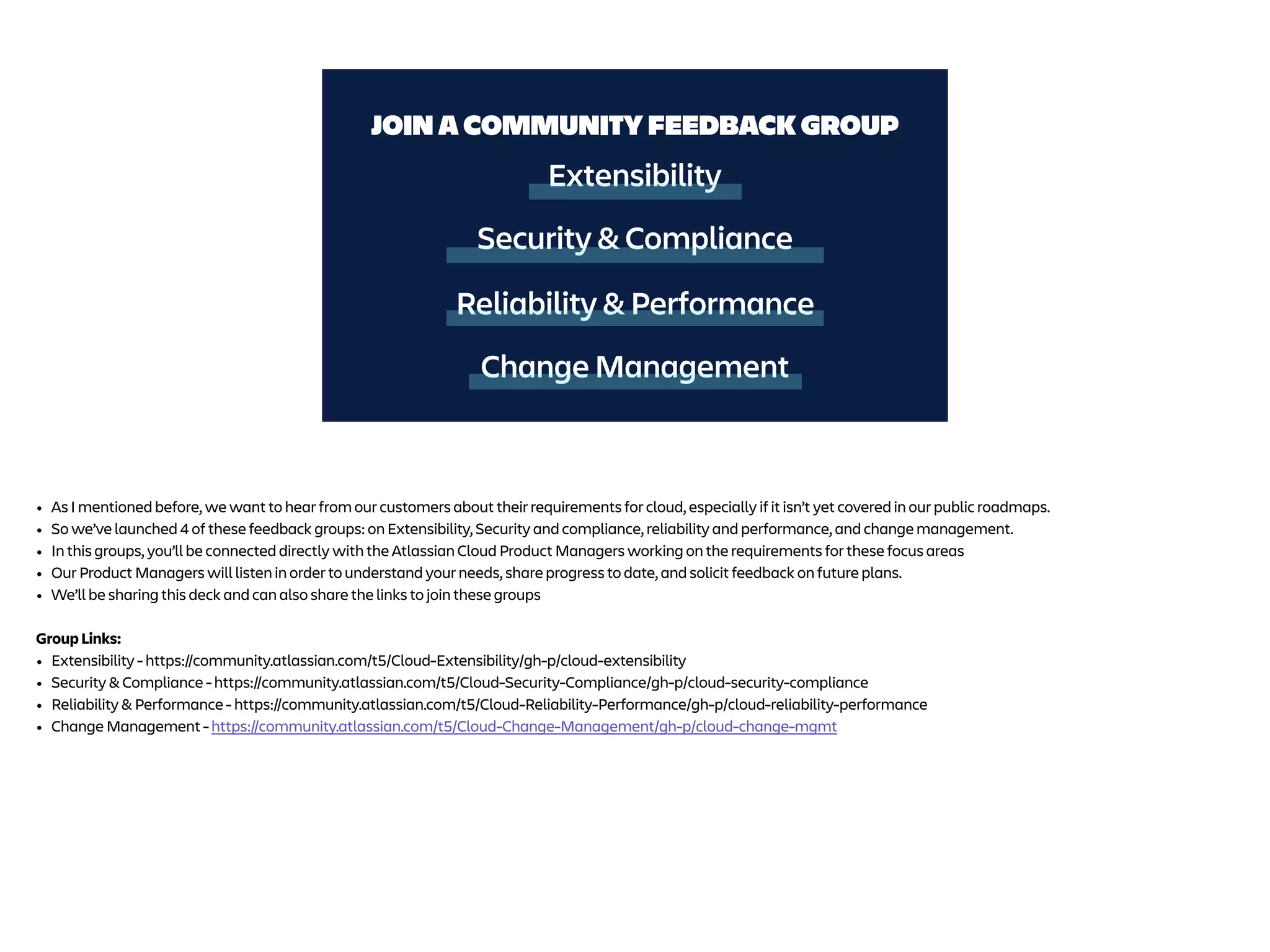 Extensibility
Security & Compliance
JOIN A COMMUNITY FEEDBACK GROUP
Reliability & Performance
Change Management
• As I mentioned before, we want to hear from our customers about their requirements for cloud, especially if it isn’t yet covered in our public roadmaps.
• So we’ve launched 4 of these feedback groups: on Extensibility, Security and compliance, reliability and performance, and change management.
• In this groups, you’ll be connected directly with the Atlassian Cloud Product Managers working on the requirements for these focus areas
• Our Product Managers will listen in order to understand your needs, share progress to date, and solicit feedback on future plans.
• We’ll be sharing this deck and can also share the links to join these groups
Group Links:
• Extensibility - https://community.atlassian.com/t5/Cloud-Extensibility/gh-p/cloud-extensibility
• Security & Compliance - https://community.atlassian.com/t5/Cloud-Security-Compliance/gh-p/cloud-security-compliance
• Reliability & Performance - https://community.atlassian.com/t5/Cloud-Reliability-Performance/gh-p/cloud-reliability-performance
• Change Management - https://community.atlassian.com/t5/Cloud-Change-Management/gh-p/cloud-change-mgmt
 