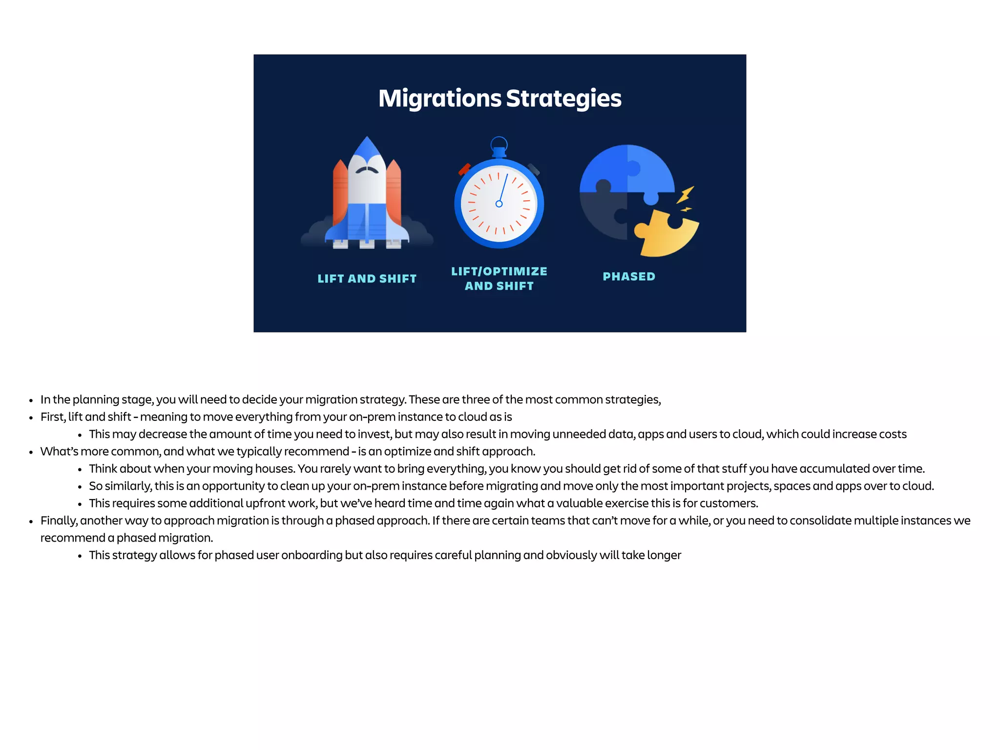LIFT AND SHIFT
LIFT/OPTIMIZE
AND SHIFT
PHASED
Migrations Strategies
• In the planning stage, you will need to decide your migration strategy. These are three of the most common strategies,
• First, lift and shift - meaning to move everything from your on-prem instance to cloud as is
• This may decrease the amount of time you need to invest, but may also result in moving unneeded data, apps and users to cloud, which could increase costs
• What’s more common, and what we typically recommend - is an optimize and shift approach.
• Think about when your moving houses. You rarely want to bring everything, you know you should get rid of some of that stuff you have accumulated over time.
• So similarly, this is an opportunity to clean up your on-prem instance before migrating and move only the most important projects, spaces and apps over to cloud.
• This requires some additional upfront work, but we’ve heard time and time again what a valuable exercise this is for customers.
• Finally, another way to approach migration is through a phased approach. If there are certain teams that can’t move for a while, or you need to consolidate multiple instances we
recommend a phased migration.
• This strategy allows for phased user onboarding but also requires careful planning and obviously will take longer
 