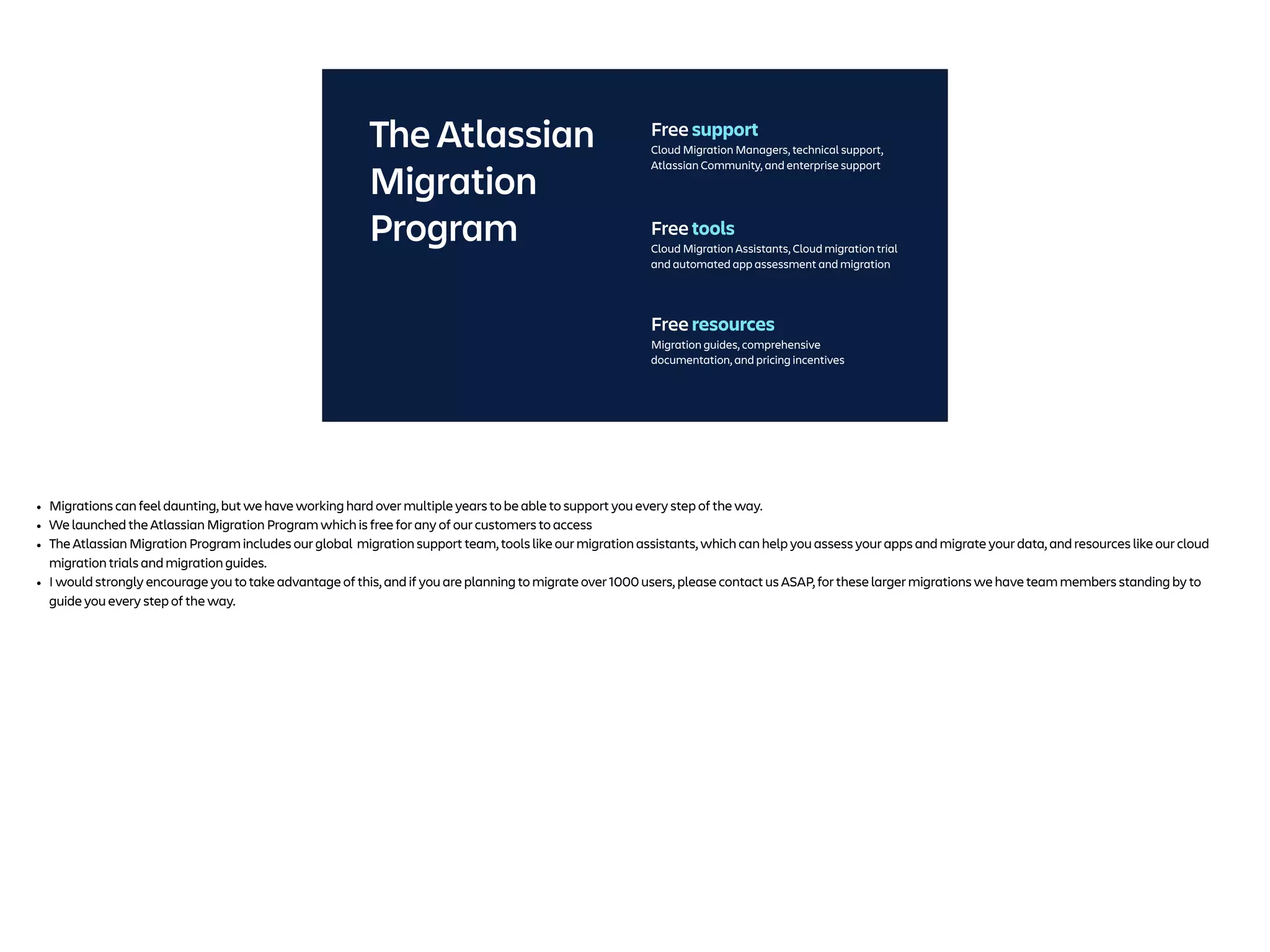 The Atlassian
Migration
Program Free tools
Cloud Migration Assistants, Cloud migration trial
and automated app assessment and migration
Free resources
Migration guides, comprehensive
documentation, and pricing incentives
Free support
Cloud Migration Managers, technical support,
Atlassian Community, and enterprise support
• Migrations can feel daunting, but we have working hard over multiple years to be able to support you every step of the way.
• We launched the Atlassian Migration Program which is free for any of our customers to access
• The Atlassian Migration Program includes our global migration support team, tools like our migration assistants, which can help you assess your apps and migrate your data, and resources like our cloud
migration trials and migration guides.
• I would strongly encourage you to take advantage of this, and if you are planning to migrate over 1000 users, please contact us ASAP, for these larger migrations we have team members standing by to
guide you every step of the way.
 