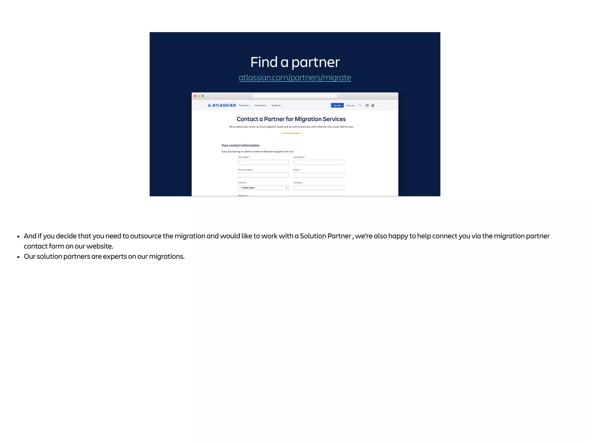 atlassian.com/partners/migrate
Find a partner
• And if you decide that you need to outsource the migration and would like to work with a Solution Partner , we’re also happy to help connect you via the migration partner
contact form on our website.
• Our solution partners are experts on our migrations.
 