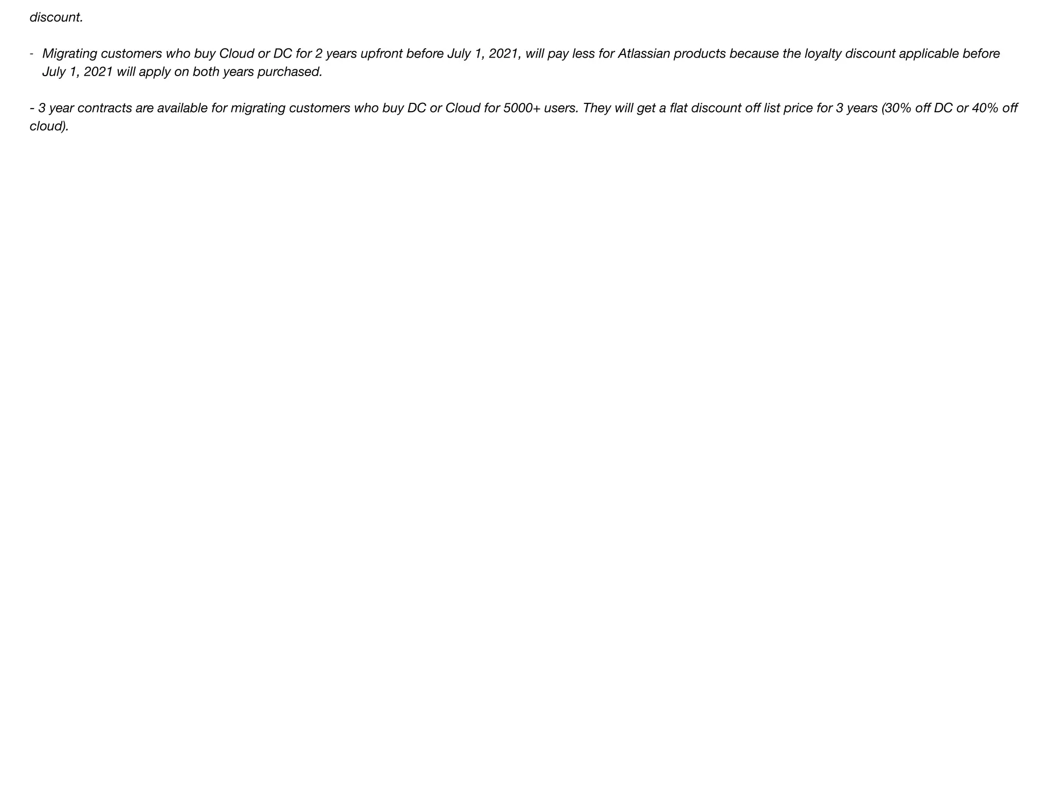 discount.
- Migrating customers who buy Cloud or DC for 2 years upfront before July 1, 2021, will pay less for Atlassian products because the loyalty discount applicable before
July 1, 2021 will apply on both years purchased.
- 3 year contracts are available for migrating customers who buy DC or Cloud for 5000+ users. They will get a flat discount oﬀ list price for 3 years (30% oﬀ DC or 40% oﬀ
cloud).
 