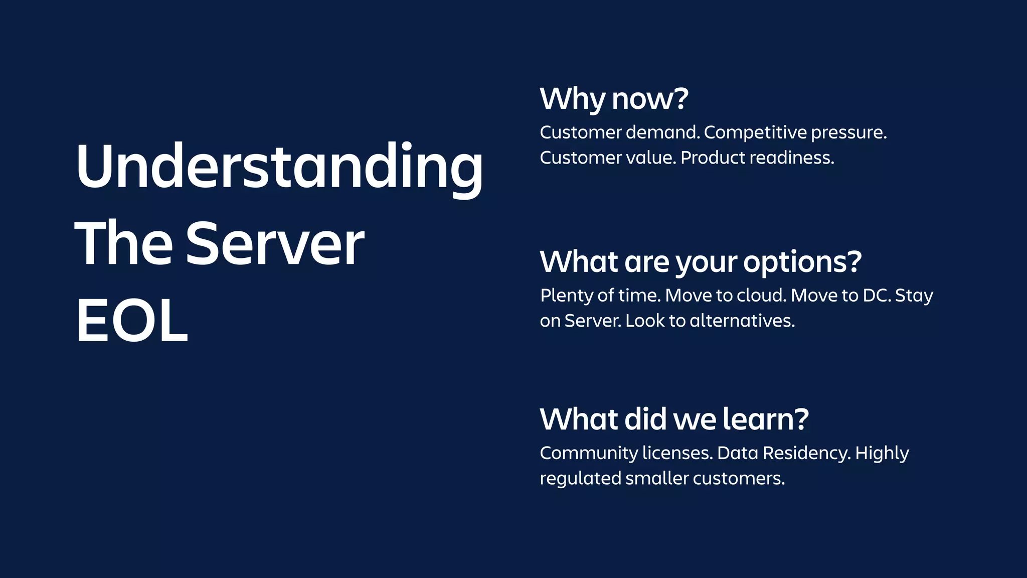 What are your options?
Plenty of time. Move to cloud. Move to DC. Stay
on Server. Look to alternatives.
What did we learn?
Community licenses. Data Residency. Highly
regulated smaller customers.
Why now?
Customer demand. Competitive pressure.
Customer value. Product readiness.
Understanding
The Server
EOL
 