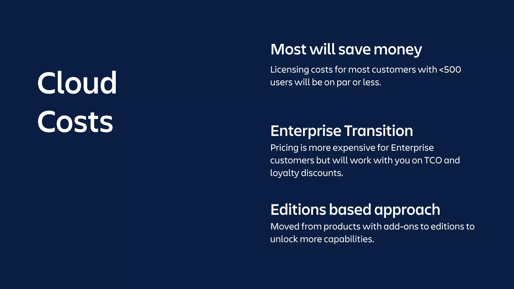 Enterprise Transition
Pricing is more expensive for Enterprise
customers but will work with you on TCO and
loyalty discounts.
Editions based approach
Moved from products with add-ons to editions to
unlock more capabilities.
Most will save money
Licensing costs for most customers with <500
users will be on par or less.
Cloud
Costs
 
