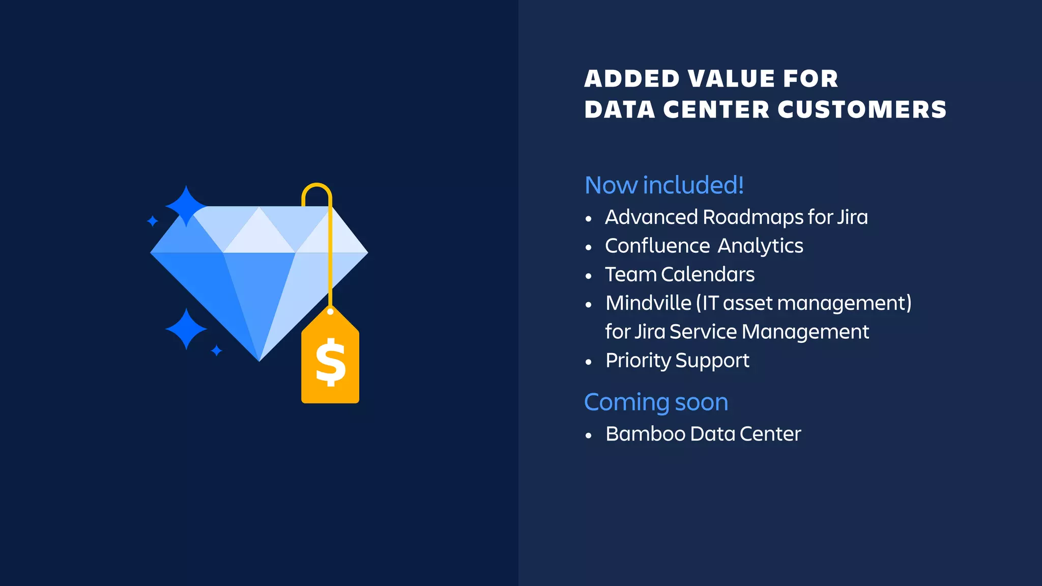 Now included!
• Advanced Roadmaps for Jira
• Confluence Analytics
• Team Calendars
• Mindville (IT asset management)
for Jira Service Management
• Priority Support
Coming soon
• Bamboo Data Center
ADDED VALUE FOR
DATA CENTER CUSTOMERS
 