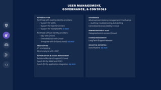 AUTHENTICATION
For those with existing identity providers:
• Support for SAML
• Support for OpenID Connect
• Support for Multiple IdPs Q1 2021
For those without identity providers:
• SSO with Crowd
• Extended SSO with Crowd
(integrate with 3rd party tools) Q2 2021
PROVISIONING
JIT provisioning
Directory sync with LDAP
AUTHORIZATION & ACCESS MANAGEMENT
Advanced Azure AD support | Crowd
OAuth 2.0 for IMAP and POP3
OAuth 2.0 for application integration Q2 2021
USER MANAGEMENT,
GOVERNANCE, & CONTROLS
GOVERNANCE
Advanced permissions management | Confluence
• Auditing, troubleshooting, bulk editing
Centralized license visibility | Crowd
ADMINISTRATION AT SCALE
Delegated admin access | Crowd
CHANGE MANAGEMENT
Long Term Support releases
INSIGHTS & REPORTING
Data Pipeline Q2 2021
 
