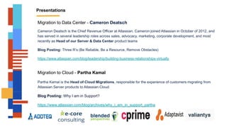 Presentations
Migration to Data Center - Cameron Deatsch
Cameron Deatsch is the Chief Revenue Officer at Atlassian. Cameron joined Atlassian in October of 2012, and
has served in several leadership roles across sales, advocacy, marketing, corporate development, and most
recently as Head of our Server & Data Center product teams
Blog Posting: Three R’s (Be Reliable, Be a Resource, Remove Obstacles)
https://www.atlassian.com/blog/leadership/building-business-relationships-virtually
Migration to Cloud - Partha Kamal
Partha Kamal is the Head of Cloud Migrations, responsible for the experience of customers migrating from
Atlassian Server products to Atlassian Cloud.
Blog Posting: Why I am in Support?
https://www.atlassian.com/blog/archives/why_i_am_in_support_partha
 