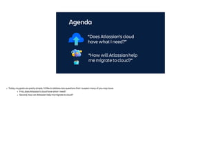 Agenda
“How will Atlassian help
me migrate to cloud?”
“Does Atlassian’s cloud
have what I need?”
• Today, my goals are pretty simple. I’d like to address two questions that I suspect many of you may have:
• First, does Atlassian’s cloud have what I need?
• Second, how can Atlassian help me migrate to cloud?
 