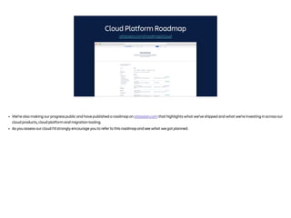 Cloud Platform Roadmap
atlassian.com/roadmap/cloud
• We’re also making our progress public and have published a roadmap on atlassian.com that highlights what we’ve shipped and what we’re investing in across our
cloud products, cloud platform and migration tooling.
• As you assess our cloud I’d strongly encourage you to refer to this roadmap and see what we got planned.
 