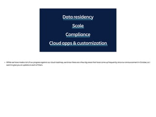 Data residency
Compliance
Cloud apps & customization
Scale
• While we have made a lot of our progress against our cloud roadmap, we know there are a few big areas that have come up frequently since our announcement in October, so I
want to give you an update on each of them.
 