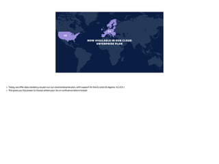 US
EU
NOW AVAILABLE IN OUR CLOUD
ENTERPRISE PLAN
• Today, we offer data residency as part our our cloud enterprise plan, with support for the EU and US regions. <CLICK >
• This gives you the power to choose where your Jira or confluence data is hosted
 