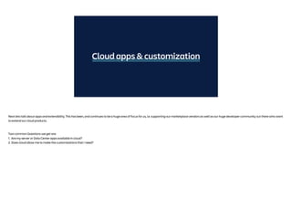 Cloud apps & customization
Next lets talk about apps and extensibility. This has been, and continues to be a huge area of focus for us, i.e. supporting our marketplace vendors as well as our huge developer community out there who want
to extend our cloud products.
Two common Questions we get are:
1. Are my server or Data Center apps available in cloud?
2. Does cloud allow me to make the customizations that I need?
 