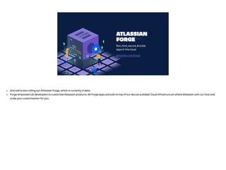 ATLASSIAN
FORGE
Run, host, secure, & scale
apps in the cloud
BETA
atlassian.com/forge
• And we’re also rolling out Atlassian Forge, which is currently in beta.
• Forge empowers all developers to customize Atlassian products. All Forge apps are built on top of our secure scalable Cloud infrastructure where Atlassian will run, host and
scale your customisation for you.
 
